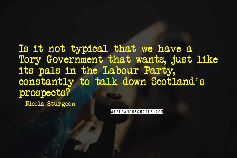 Nicola Sturgeon Quotes: Is it not typical that we have a Tory Government that wants, just like its pals in the Labour Party, constantly to talk down Scotland's prospects?