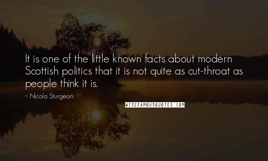 Nicola Sturgeon Quotes: It is one of the little known facts about modern Scottish politics that it is not quite as cut-throat as people think it is.