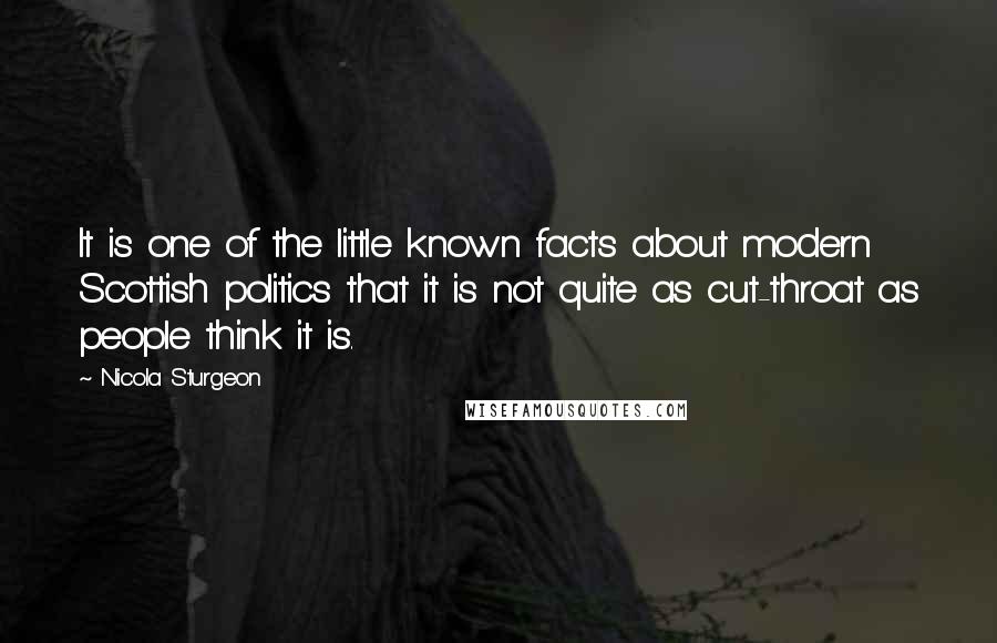 Nicola Sturgeon Quotes: It is one of the little known facts about modern Scottish politics that it is not quite as cut-throat as people think it is.