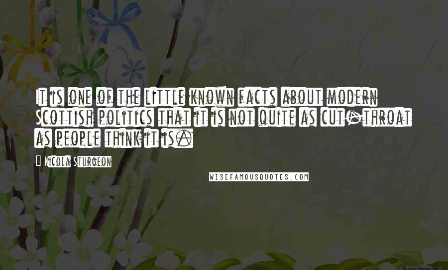 Nicola Sturgeon Quotes: It is one of the little known facts about modern Scottish politics that it is not quite as cut-throat as people think it is.