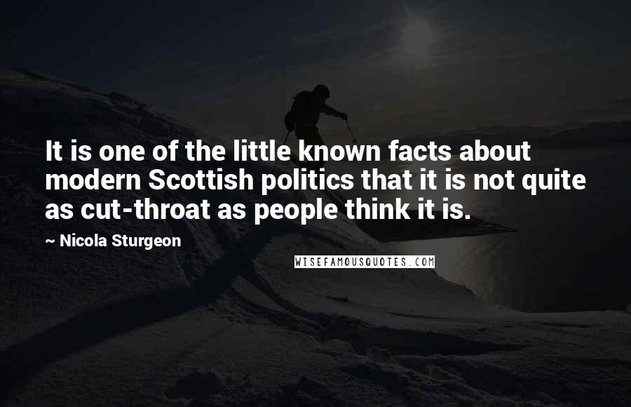 Nicola Sturgeon Quotes: It is one of the little known facts about modern Scottish politics that it is not quite as cut-throat as people think it is.