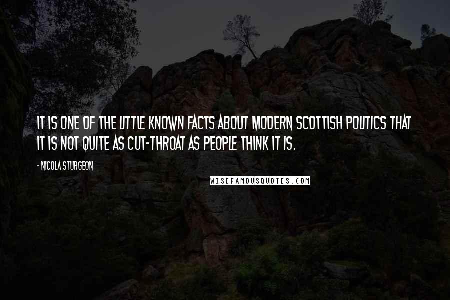 Nicola Sturgeon Quotes: It is one of the little known facts about modern Scottish politics that it is not quite as cut-throat as people think it is.