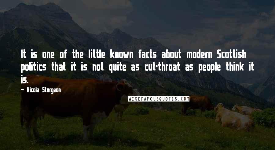 Nicola Sturgeon Quotes: It is one of the little known facts about modern Scottish politics that it is not quite as cut-throat as people think it is.