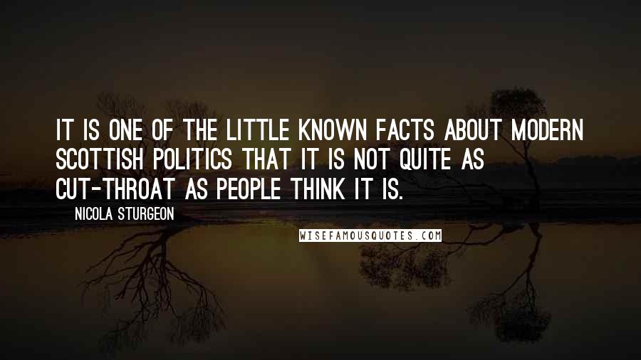 Nicola Sturgeon Quotes: It is one of the little known facts about modern Scottish politics that it is not quite as cut-throat as people think it is.