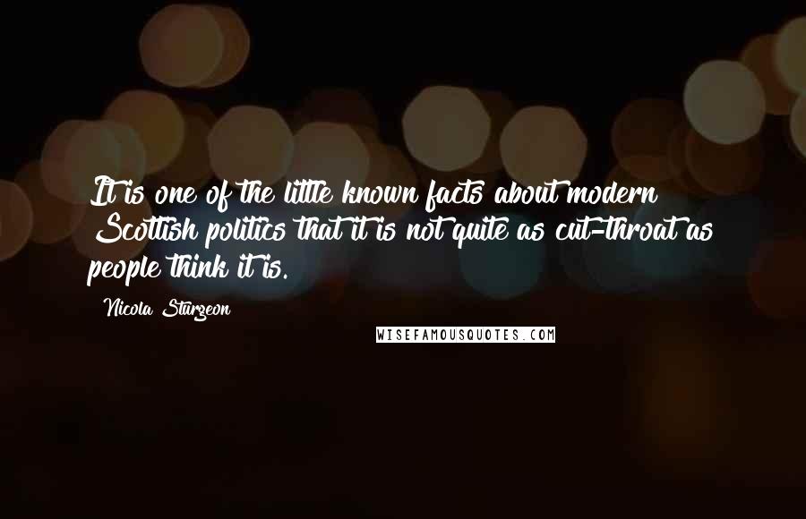 Nicola Sturgeon Quotes: It is one of the little known facts about modern Scottish politics that it is not quite as cut-throat as people think it is.