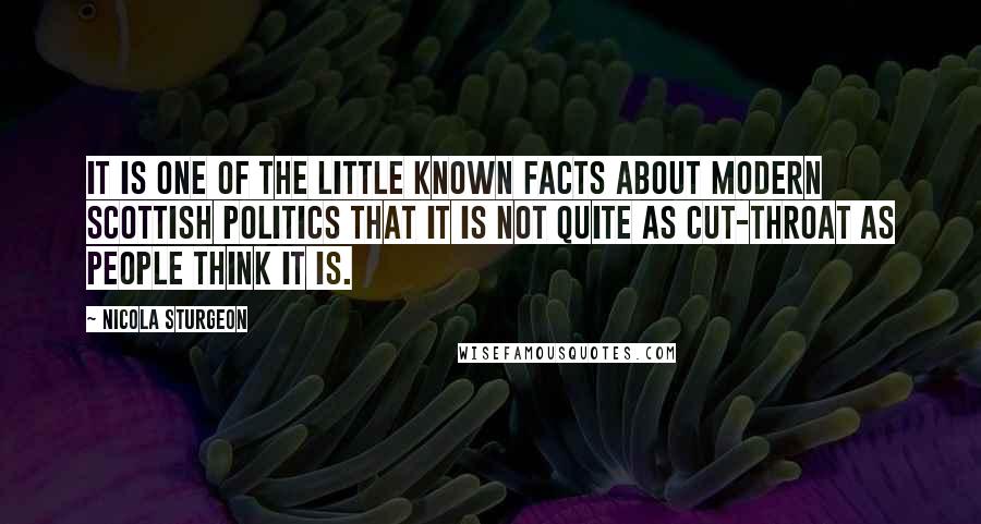 Nicola Sturgeon Quotes: It is one of the little known facts about modern Scottish politics that it is not quite as cut-throat as people think it is.