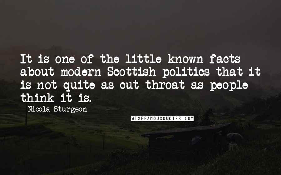 Nicola Sturgeon Quotes: It is one of the little known facts about modern Scottish politics that it is not quite as cut-throat as people think it is.