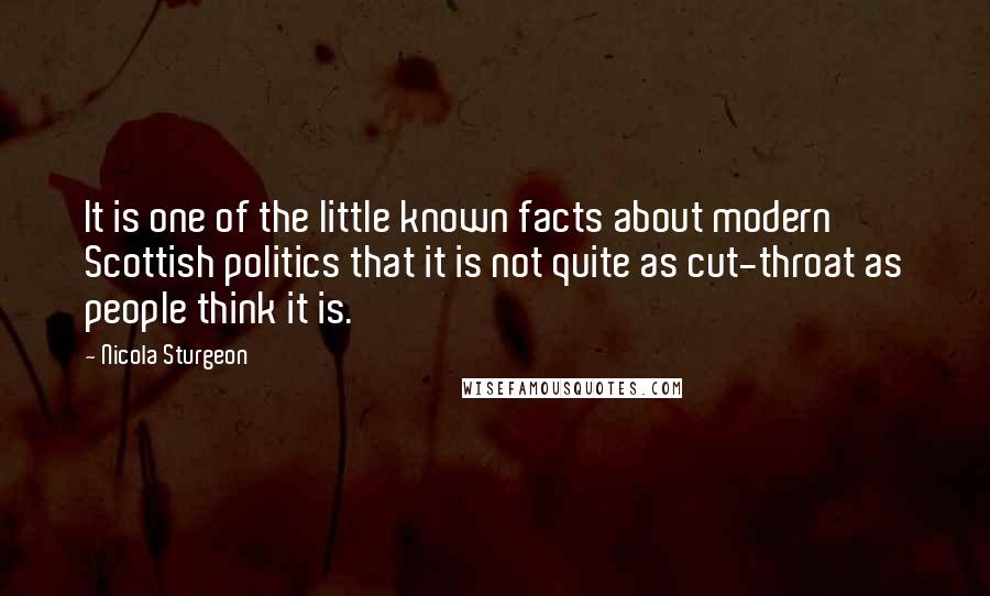 Nicola Sturgeon Quotes: It is one of the little known facts about modern Scottish politics that it is not quite as cut-throat as people think it is.