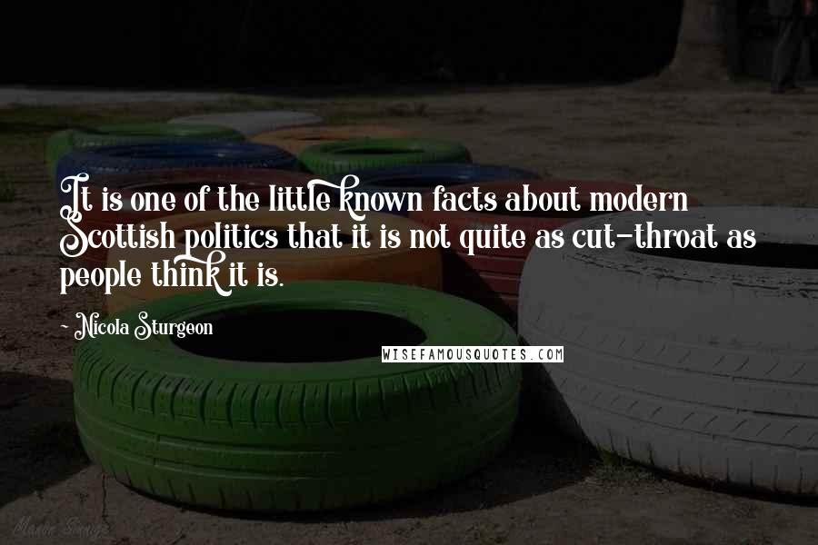 Nicola Sturgeon Quotes: It is one of the little known facts about modern Scottish politics that it is not quite as cut-throat as people think it is.
