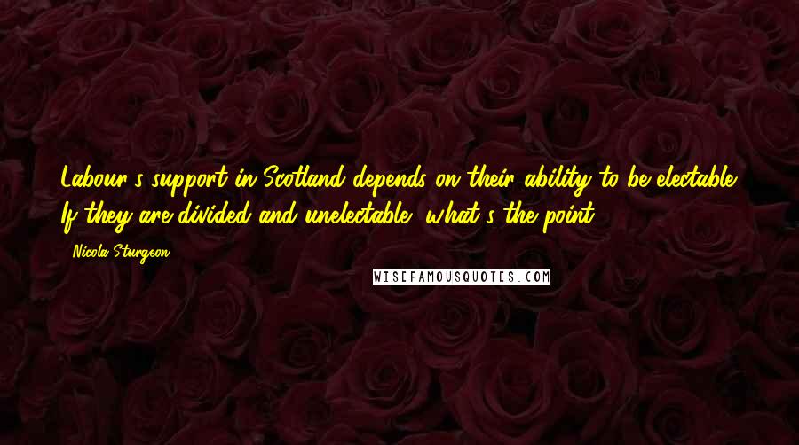 Nicola Sturgeon Quotes: Labour's support in Scotland depends on their ability to be electable. If they are divided and unelectable, what's the point?