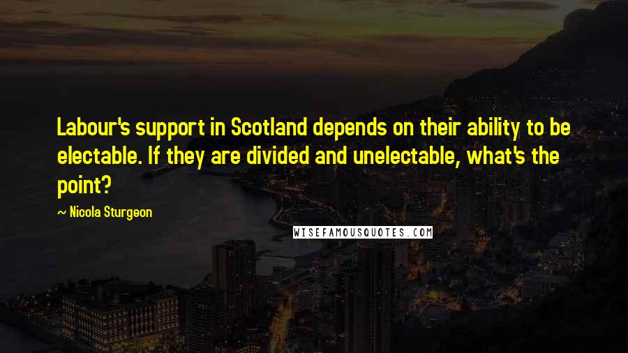 Nicola Sturgeon Quotes: Labour's support in Scotland depends on their ability to be electable. If they are divided and unelectable, what's the point?