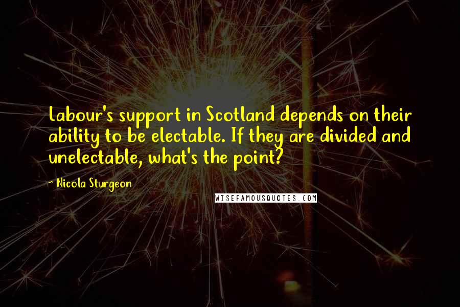 Nicola Sturgeon Quotes: Labour's support in Scotland depends on their ability to be electable. If they are divided and unelectable, what's the point?