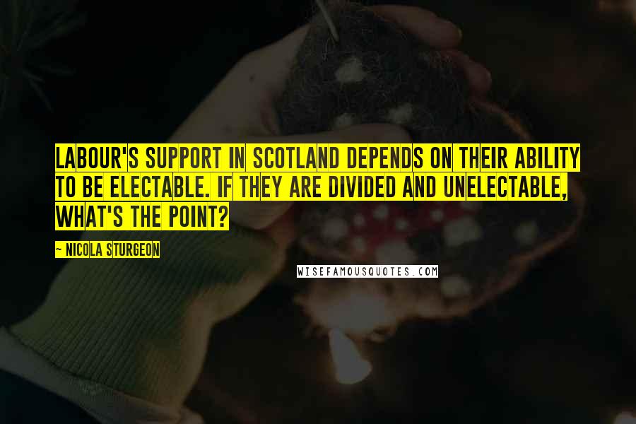 Nicola Sturgeon Quotes: Labour's support in Scotland depends on their ability to be electable. If they are divided and unelectable, what's the point?