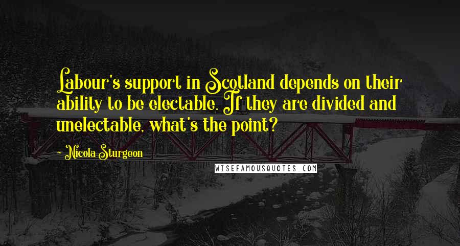 Nicola Sturgeon Quotes: Labour's support in Scotland depends on their ability to be electable. If they are divided and unelectable, what's the point?