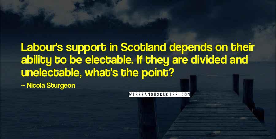 Nicola Sturgeon Quotes: Labour's support in Scotland depends on their ability to be electable. If they are divided and unelectable, what's the point?