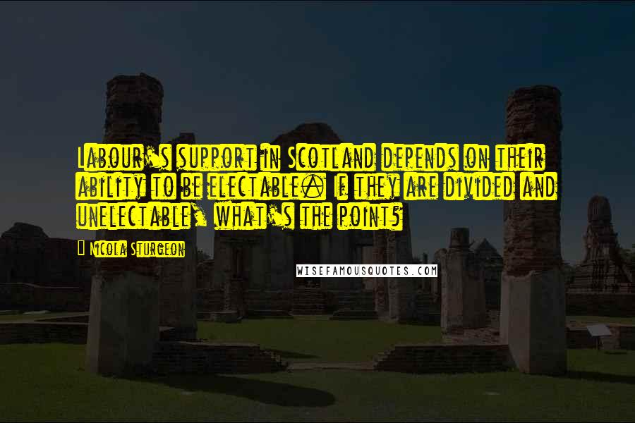 Nicola Sturgeon Quotes: Labour's support in Scotland depends on their ability to be electable. If they are divided and unelectable, what's the point?