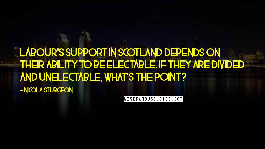 Nicola Sturgeon Quotes: Labour's support in Scotland depends on their ability to be electable. If they are divided and unelectable, what's the point?