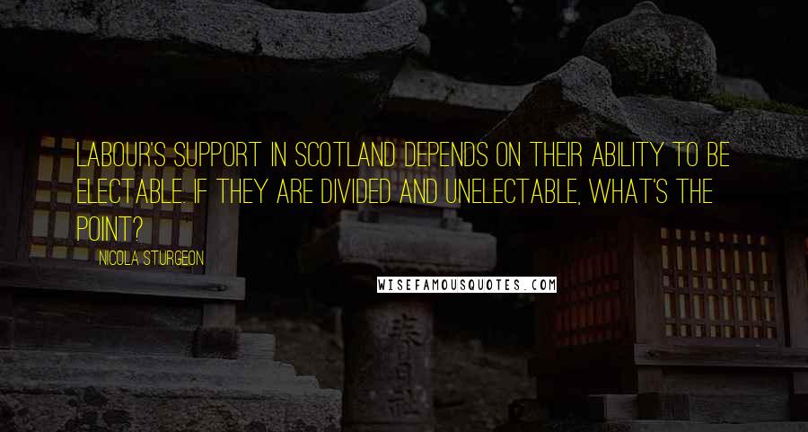 Nicola Sturgeon Quotes: Labour's support in Scotland depends on their ability to be electable. If they are divided and unelectable, what's the point?