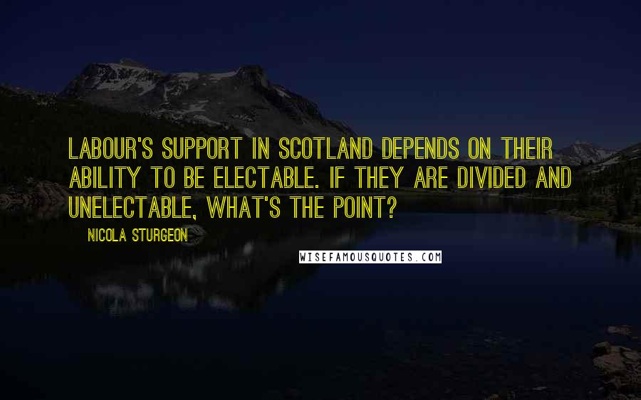 Nicola Sturgeon Quotes: Labour's support in Scotland depends on their ability to be electable. If they are divided and unelectable, what's the point?