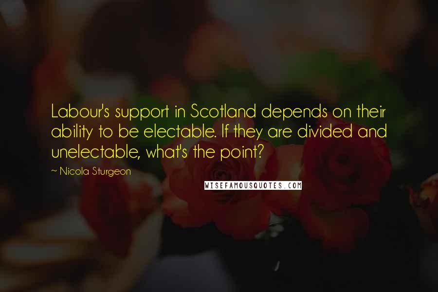 Nicola Sturgeon Quotes: Labour's support in Scotland depends on their ability to be electable. If they are divided and unelectable, what's the point?