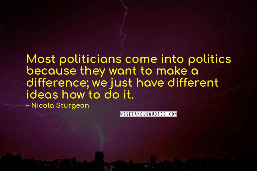 Nicola Sturgeon Quotes: Most politicians come into politics because they want to make a difference; we just have different ideas how to do it.