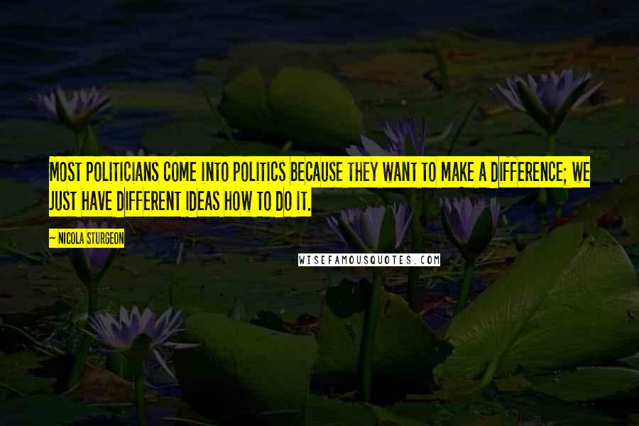 Nicola Sturgeon Quotes: Most politicians come into politics because they want to make a difference; we just have different ideas how to do it.