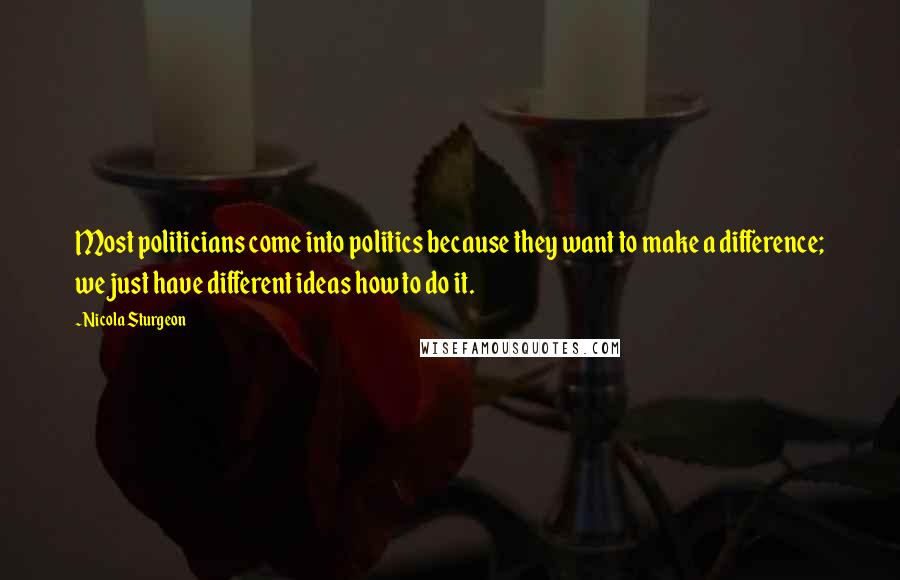 Nicola Sturgeon Quotes: Most politicians come into politics because they want to make a difference; we just have different ideas how to do it.