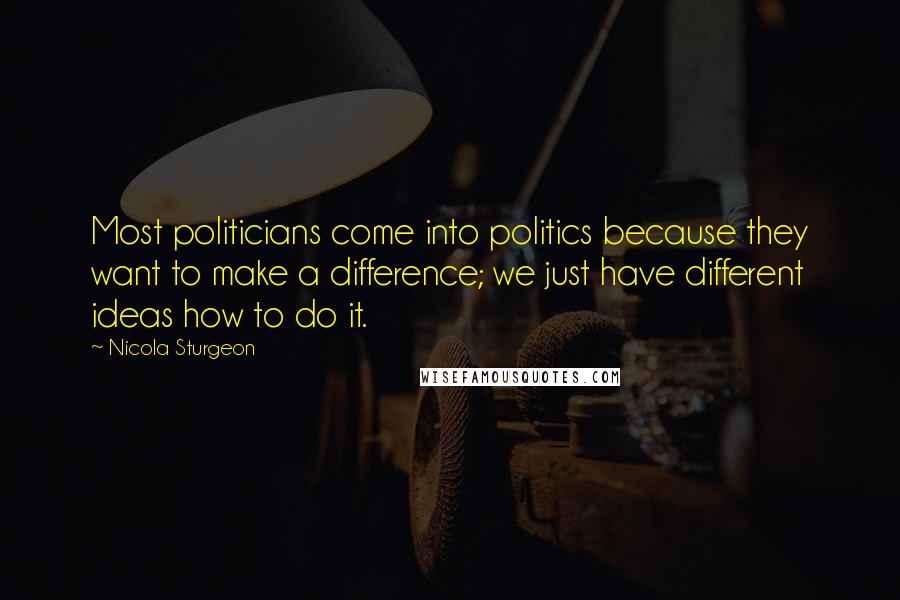 Nicola Sturgeon Quotes: Most politicians come into politics because they want to make a difference; we just have different ideas how to do it.