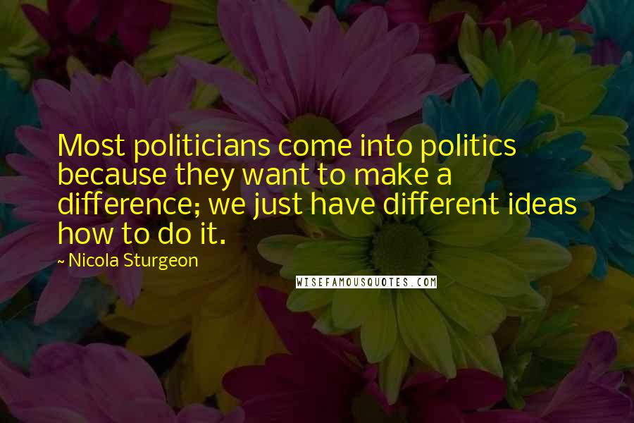 Nicola Sturgeon Quotes: Most politicians come into politics because they want to make a difference; we just have different ideas how to do it.