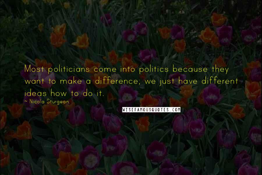 Nicola Sturgeon Quotes: Most politicians come into politics because they want to make a difference; we just have different ideas how to do it.