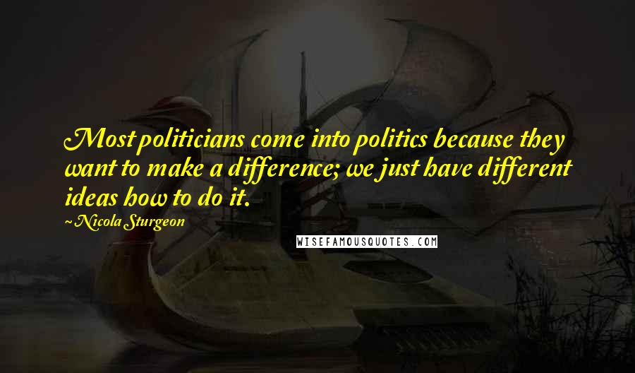 Nicola Sturgeon Quotes: Most politicians come into politics because they want to make a difference; we just have different ideas how to do it.