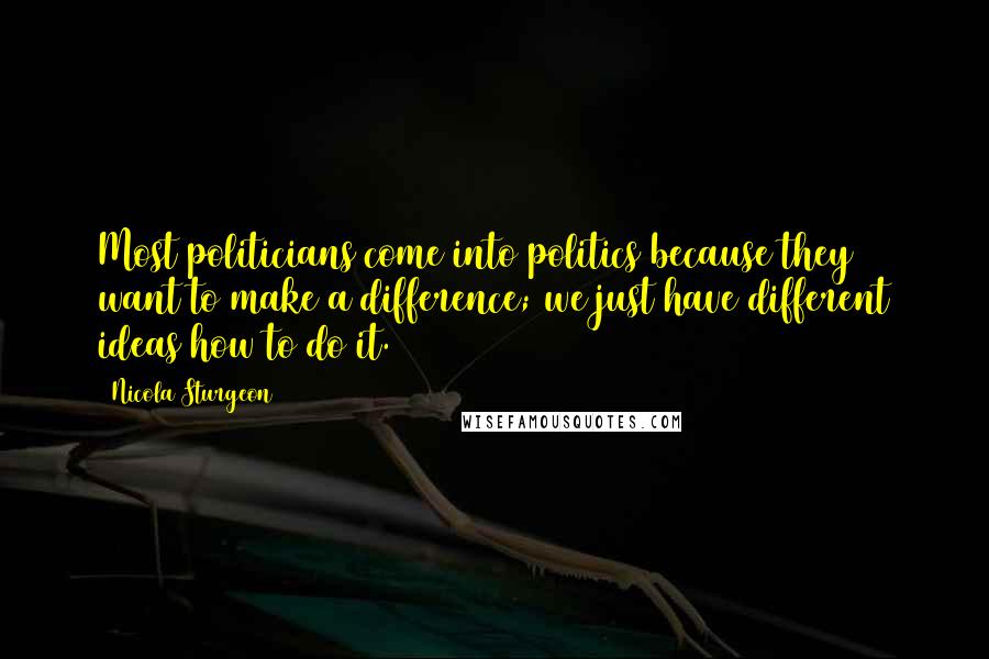 Nicola Sturgeon Quotes: Most politicians come into politics because they want to make a difference; we just have different ideas how to do it.