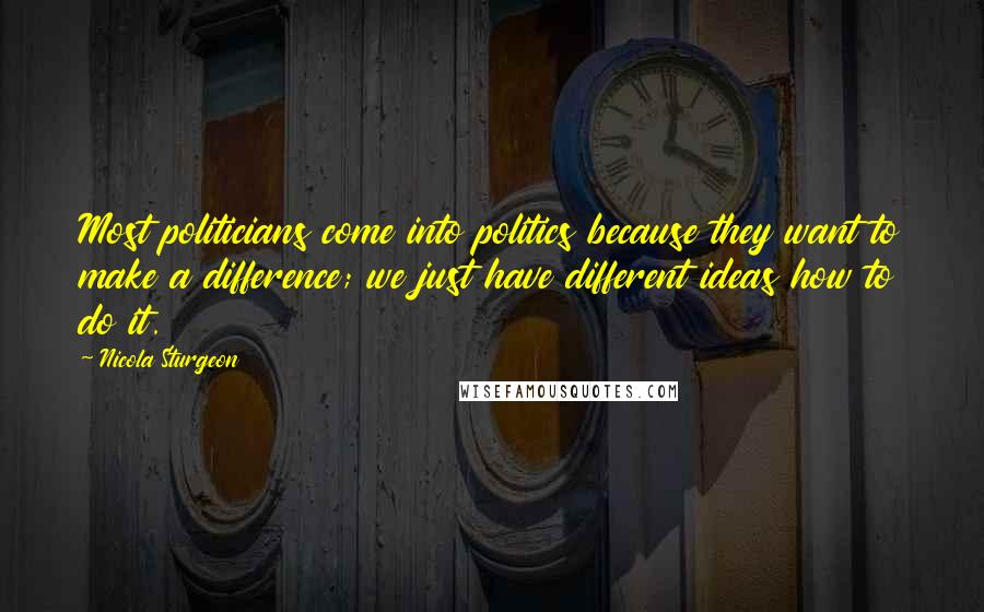 Nicola Sturgeon Quotes: Most politicians come into politics because they want to make a difference; we just have different ideas how to do it.