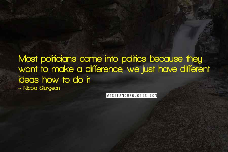 Nicola Sturgeon Quotes: Most politicians come into politics because they want to make a difference; we just have different ideas how to do it.