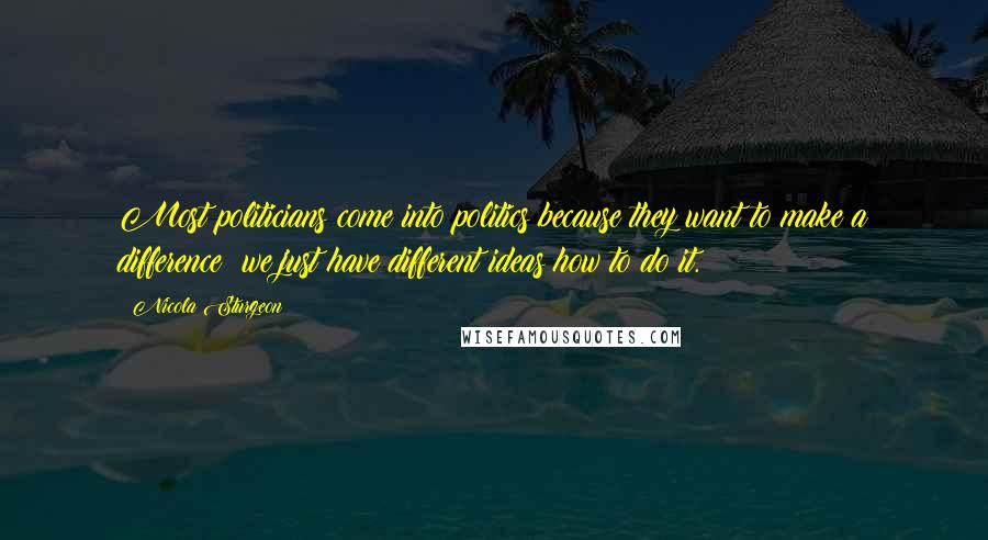 Nicola Sturgeon Quotes: Most politicians come into politics because they want to make a difference; we just have different ideas how to do it.