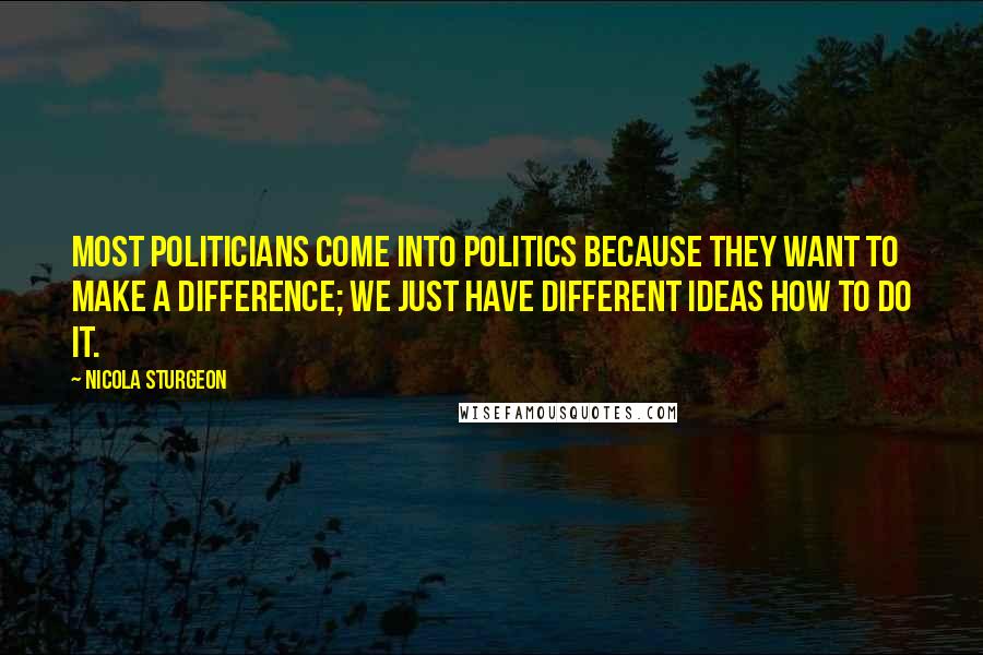 Nicola Sturgeon Quotes: Most politicians come into politics because they want to make a difference; we just have different ideas how to do it.