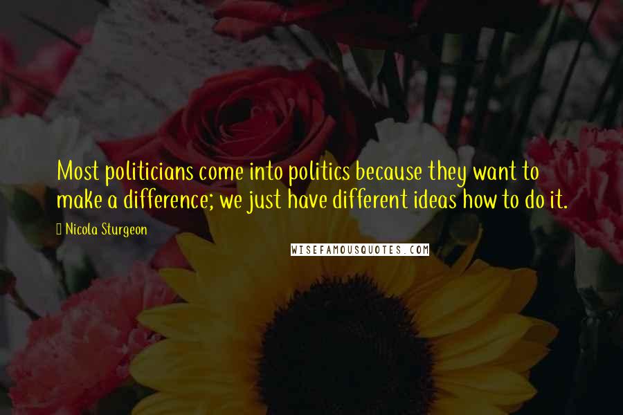 Nicola Sturgeon Quotes: Most politicians come into politics because they want to make a difference; we just have different ideas how to do it.