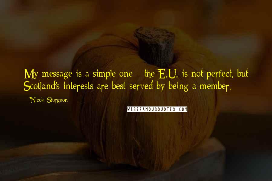 Nicola Sturgeon Quotes: My message is a simple one - the E.U. is not perfect, but Scotland's interests are best served by being a member.