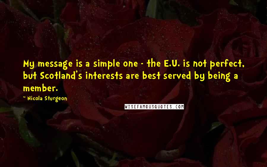 Nicola Sturgeon Quotes: My message is a simple one - the E.U. is not perfect, but Scotland's interests are best served by being a member.