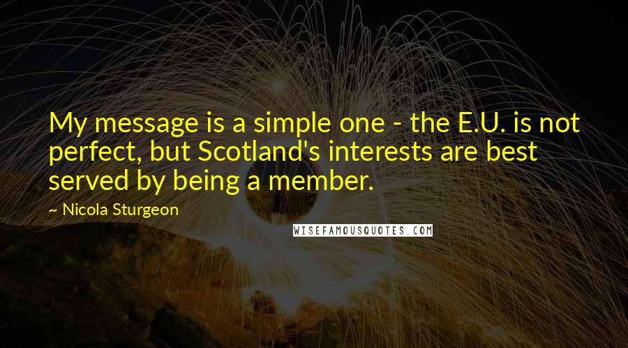 Nicola Sturgeon Quotes: My message is a simple one - the E.U. is not perfect, but Scotland's interests are best served by being a member.