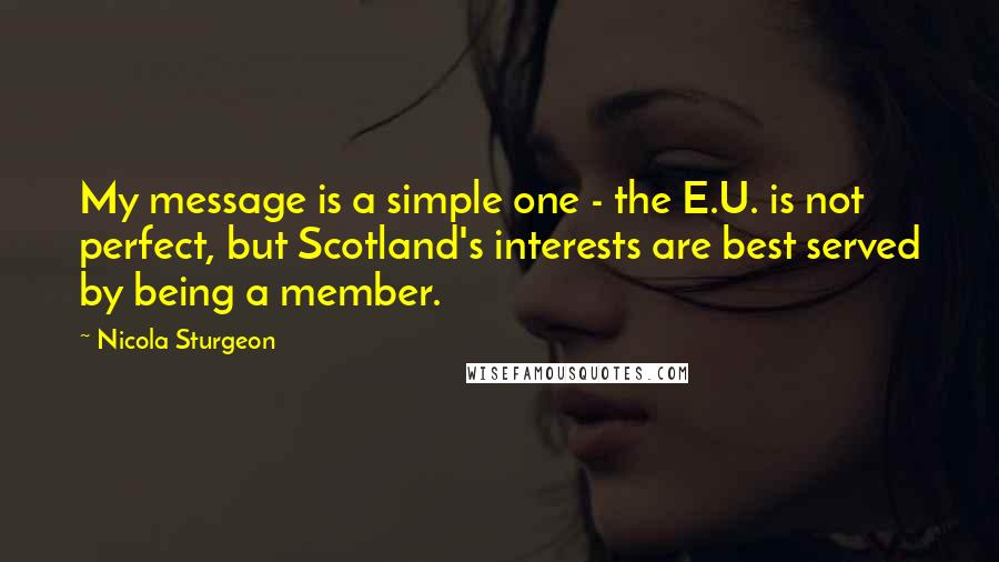 Nicola Sturgeon Quotes: My message is a simple one - the E.U. is not perfect, but Scotland's interests are best served by being a member.