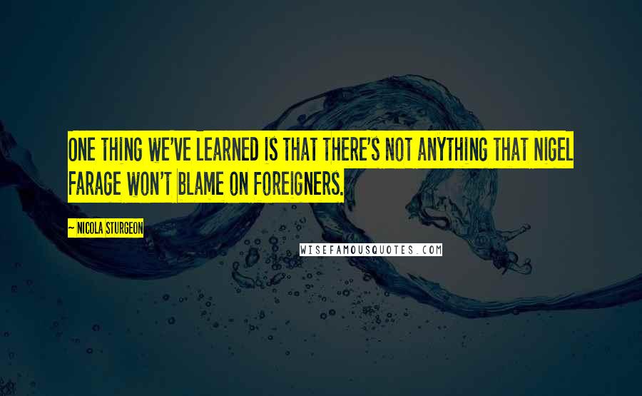 Nicola Sturgeon Quotes: One thing we've learned is that there's not anything that Nigel Farage won't blame on foreigners.