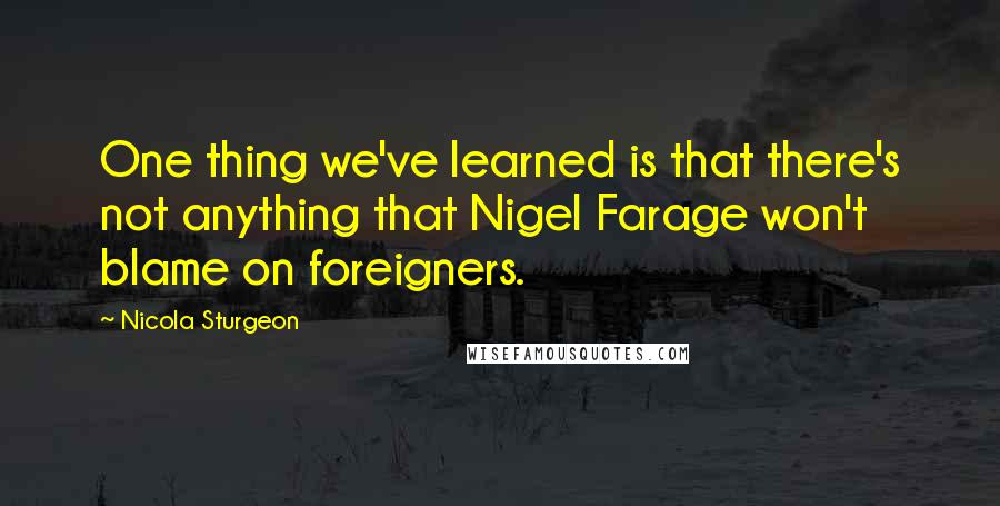 Nicola Sturgeon Quotes: One thing we've learned is that there's not anything that Nigel Farage won't blame on foreigners.