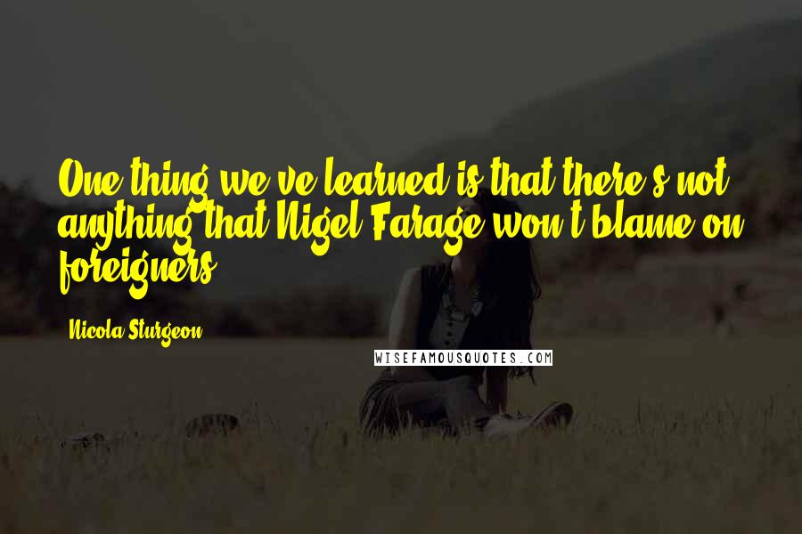 Nicola Sturgeon Quotes: One thing we've learned is that there's not anything that Nigel Farage won't blame on foreigners.