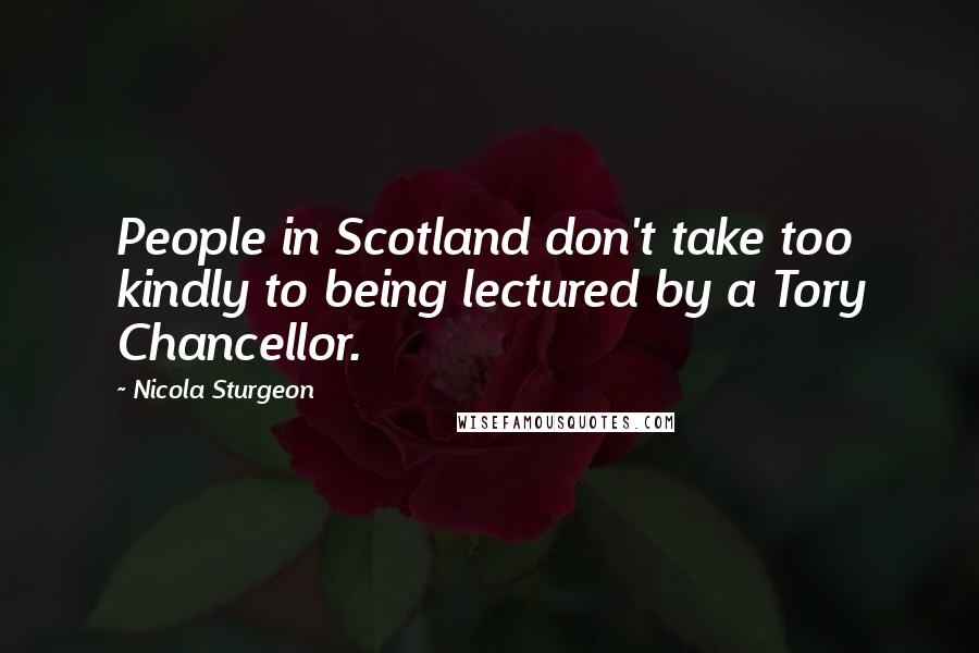 Nicola Sturgeon Quotes: People in Scotland don't take too kindly to being lectured by a Tory Chancellor.