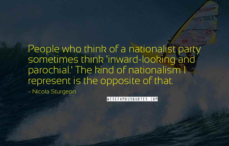 Nicola Sturgeon Quotes: People who think of a nationalist party sometimes think 'inward-looking and parochial.' The kind of nationalism I represent is the opposite of that.