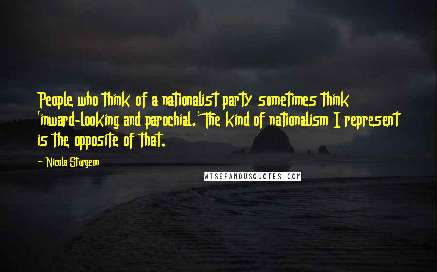 Nicola Sturgeon Quotes: People who think of a nationalist party sometimes think 'inward-looking and parochial.' The kind of nationalism I represent is the opposite of that.