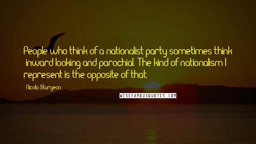 Nicola Sturgeon Quotes: People who think of a nationalist party sometimes think 'inward-looking and parochial.' The kind of nationalism I represent is the opposite of that.