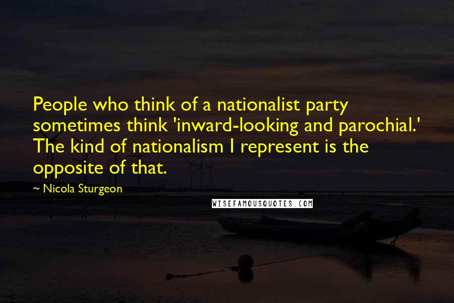 Nicola Sturgeon Quotes: People who think of a nationalist party sometimes think 'inward-looking and parochial.' The kind of nationalism I represent is the opposite of that.