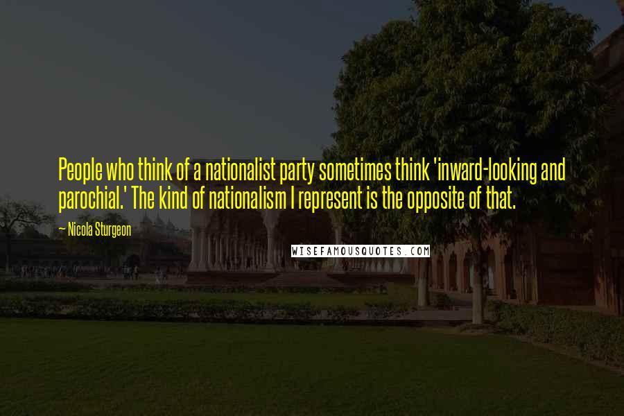 Nicola Sturgeon Quotes: People who think of a nationalist party sometimes think 'inward-looking and parochial.' The kind of nationalism I represent is the opposite of that.